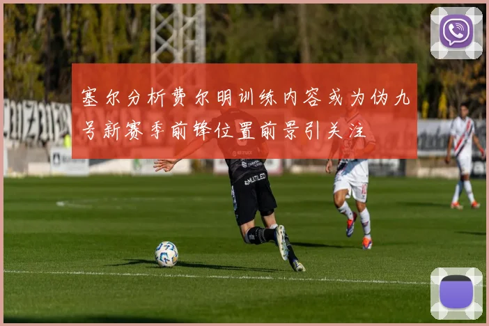 塞尔分析费尔明训练内容或为伪九号新赛季前锋位置前景引关注