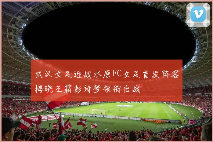 武汉女足迎战水原FC女足首发阵容揭晓王霜彭诗梦领衔出战