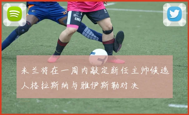米兰将在一周内敲定新任主帅候选人格拉斯纳与雅伊斯勒对决