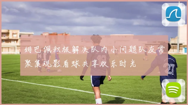 姆巴佩积极解决队内小问题队友常聚集观影看球共享欢乐时光