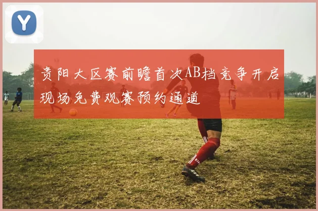 贵阳大区赛前瞻首次AB档竞争开启现场免费观赛预约通道