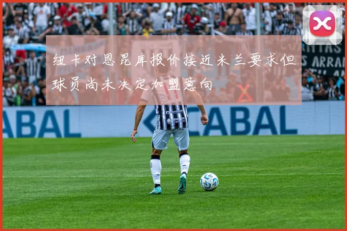纽卡对恩昆库报价接近米兰要求但球员尚未决定加盟意向