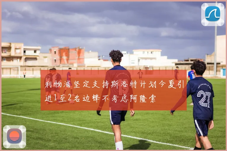利物浦坚定支持斯洛特计划今夏引进1至2名边锋不考虑阿隆索
