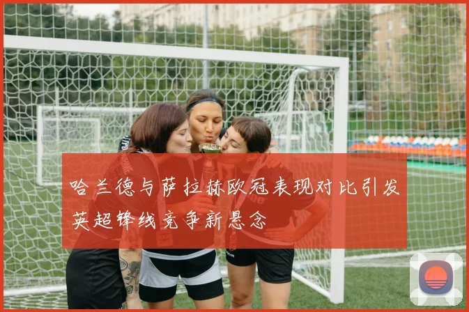 哈兰德与萨拉赫欧冠表现对比引发英超锋线竞争新悬念