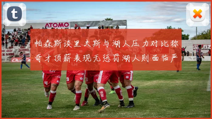 帕森斯谈里夫斯与湖人压力对比称奇才顶薪表现无惩罚湖人则面临严格审视