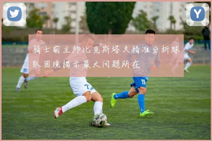 骑士前主帅比克斯塔夫精准分析球队困境揭示最大问题所在
