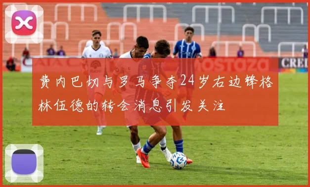 费内巴切与罗马争夺24岁右边锋格林伍德的转会消息引发关注