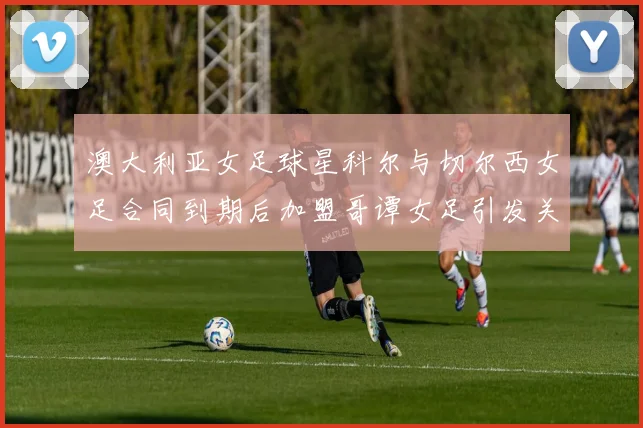 澳大利亚女足球星科尔与切尔西女足合同到期后加盟哥谭女足引发关注
