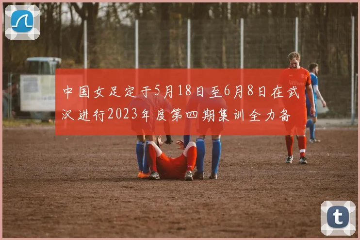 中国女足定于5月18日至6月8日在武汉进行2023年度第四期集训全力备战国际赛事