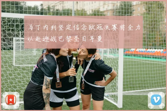 马丁内利坚定信念欧冠决赛将全力以赴迎战巴黎圣日耳曼