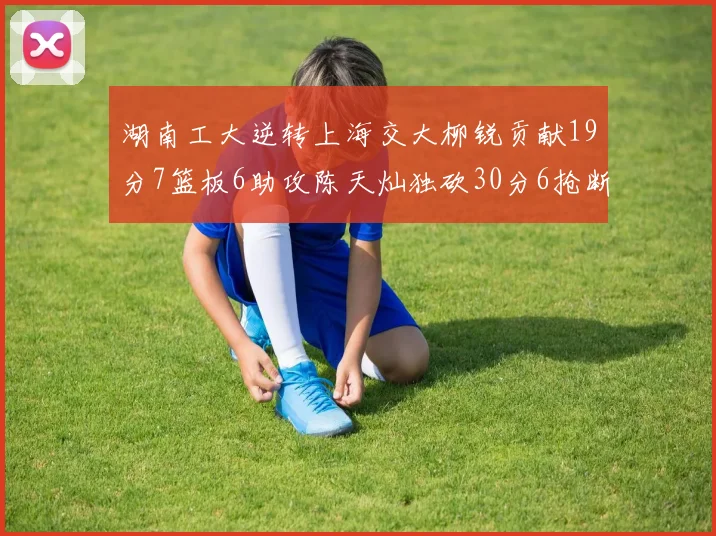 湖南工大逆转上海交大柳锐贡献19分7篮板6助攻陈天灿独砍30分6抢断助力胜利