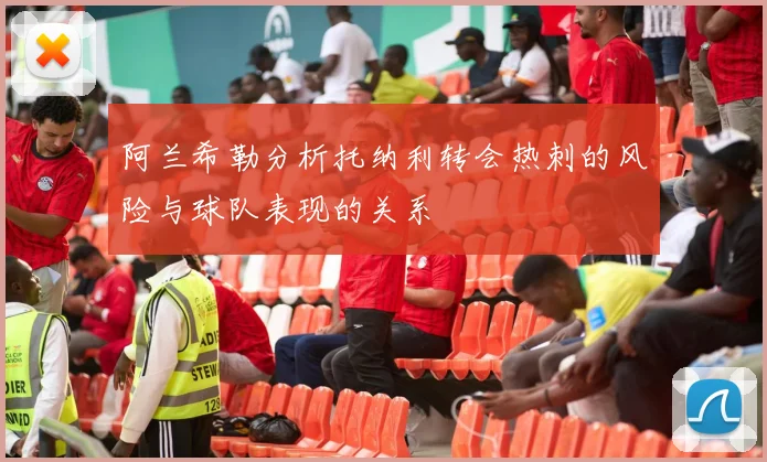 阿兰希勒分析托纳利转会热刺的风险与球队表现的关系