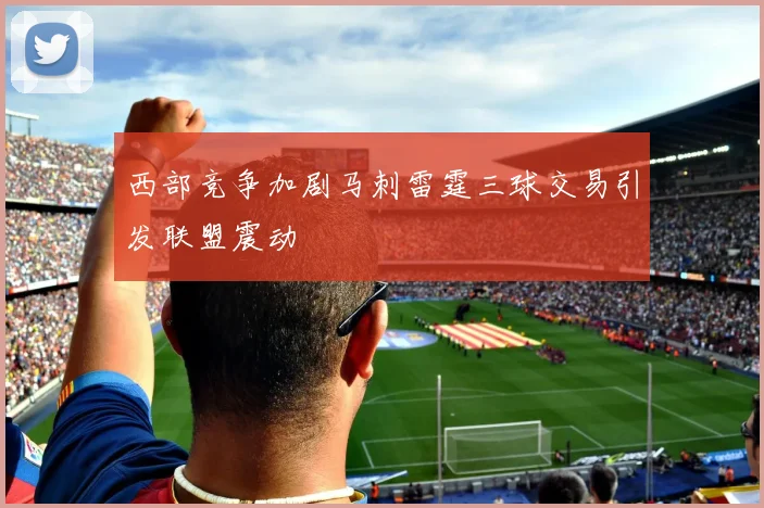 西部竞争加剧马刺雷霆三球交易引发联盟震动