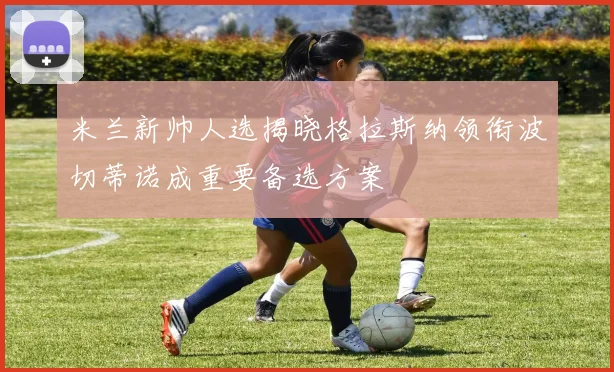 米兰新帅人选揭晓格拉斯纳领衔波切蒂诺成重要备选方案