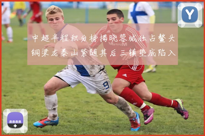 中超半程积分榜揭晓蓉城独占鳌头铜梁龙泰山紧随其后三镇垫底陷入困境