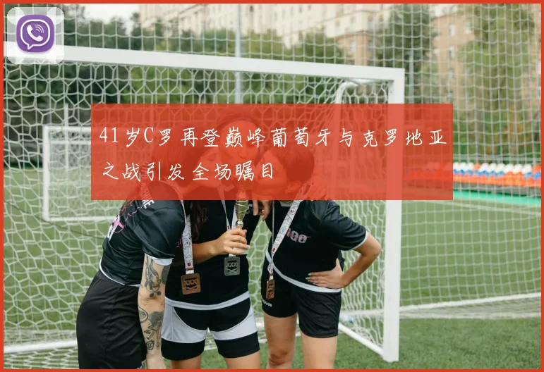 41岁C罗再登巅峰葡萄牙与克罗地亚之战引发全场瞩目