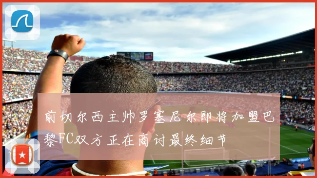 前切尔西主帅罗塞尼尔即将加盟巴黎FC双方正在商讨最终细节