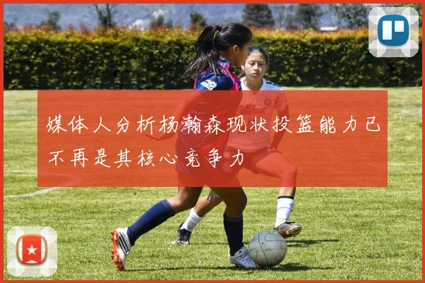媒体人分析杨瀚森现状投篮能力已不再是其核心竞争力