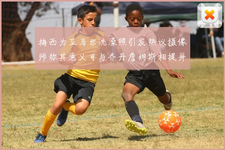 梅西为亚马尔洗澡照引发热议摄像师称其意义可与乔丹詹姆斯相提并论