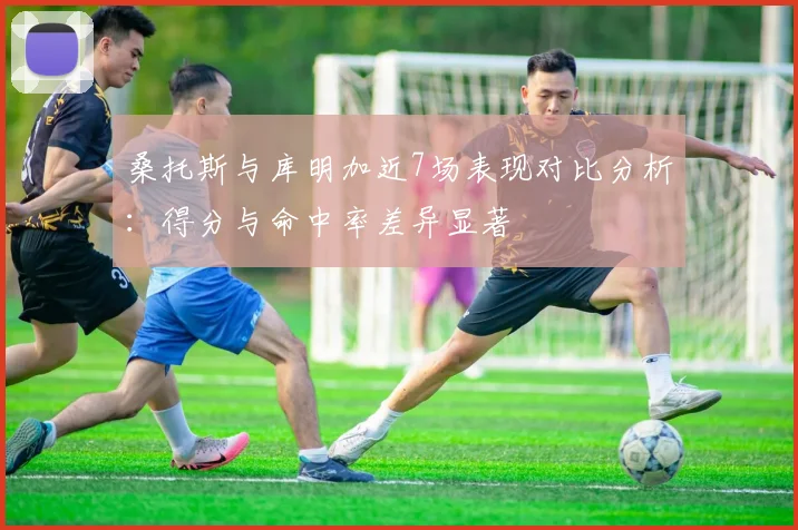 桑托斯与库明加近7场表现对比分析：得分与命中率差异显著
