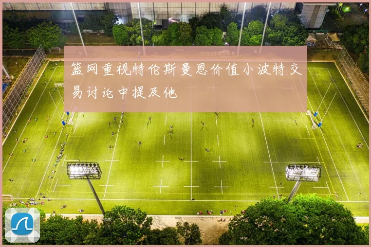 篮网重视特伦斯曼恩价值小波特交易讨论中提及他
