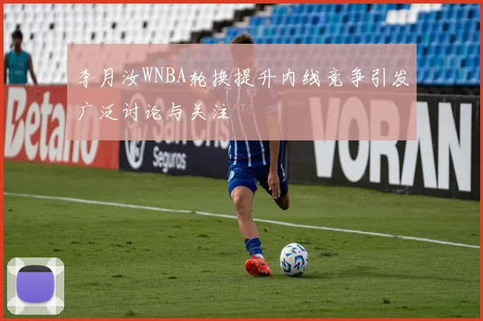 李月汝WNBA轮换提升内线竞争引发广泛讨论与关注