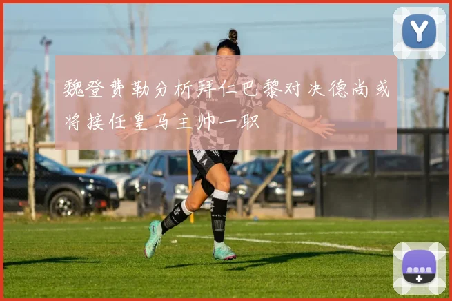 魏登费勒分析拜仁巴黎对决德尚或将接任皇马主帅一职