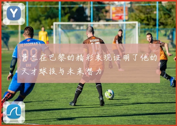 费兰在巴黎的精彩表现证明了他的天才球技与未来潜力