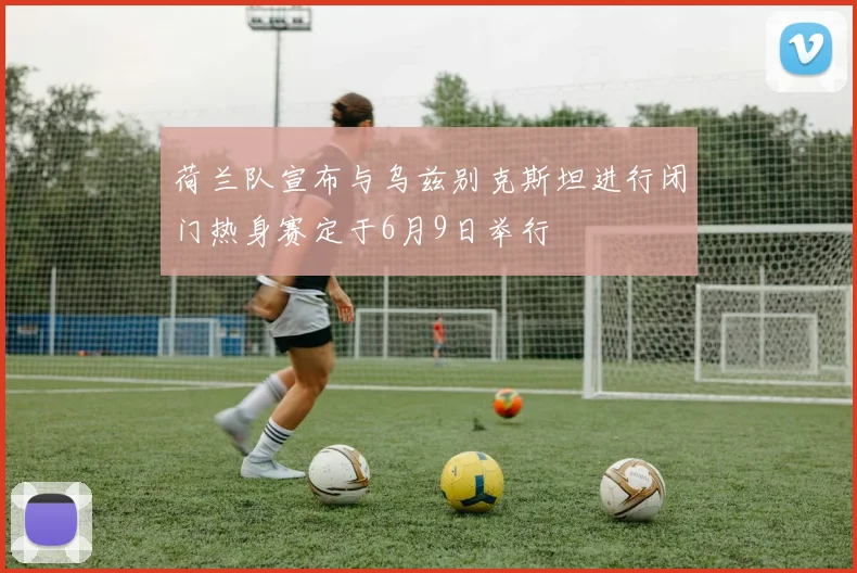 荷兰队宣布与乌兹别克斯坦进行闭门热身赛定于6月9日举行
