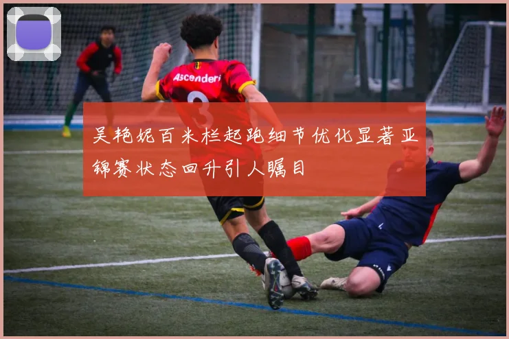 吴艳妮百米栏起跑细节优化显著亚锦赛状态回升引人瞩目