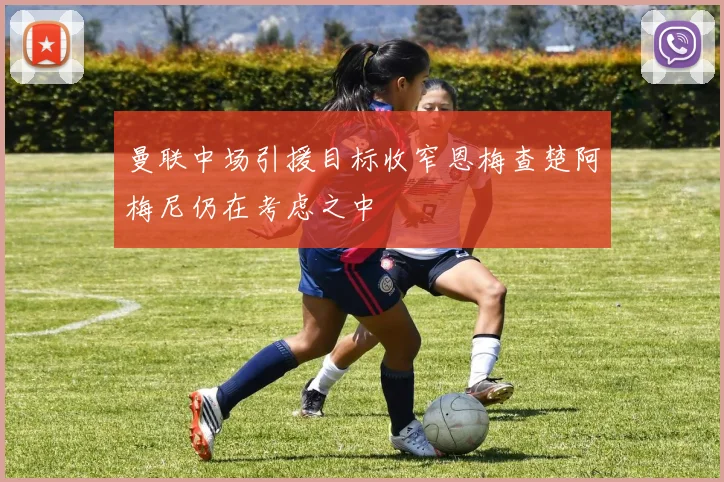 曼联中场引援目标收窄恩梅查楚阿梅尼仍在考虑之中