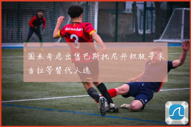 国米考虑出售巴斯托尼并积极寻求吉拉等替代人选