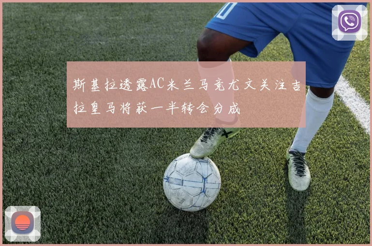 斯基拉透露AC米兰马竞尤文关注吉拉皇马将获一半转会分成