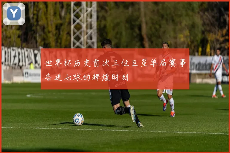 世界杯历史首次三位巨星单届赛事各进七球的辉煌时刻
