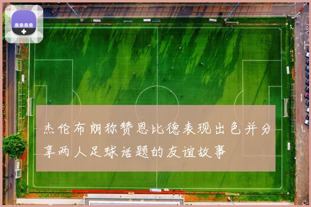 杰伦布朗称赞恩比德表现出色并分享两人足球话题的友谊故事