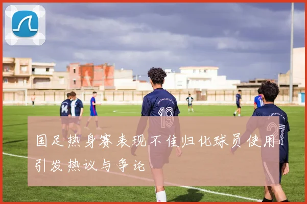 国足热身赛表现不佳归化球员使用引发热议与争论