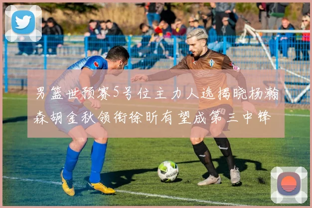 男篮世预赛5号位主力人选揭晓杨瀚森胡金秋领衔徐昕有望成第三中锋